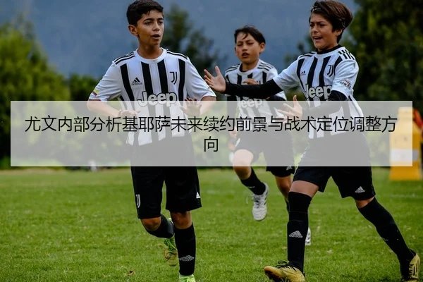 尤文内部分析基耶萨未来续约前景与战术定位调整方向