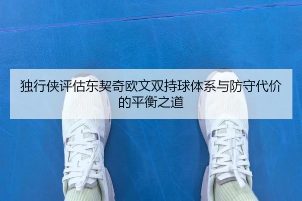 独行侠评估东契奇欧文双持球体系与防守代价的平衡之道（kaiyun）