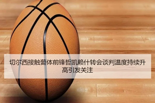 切尔西接触葡体前锋哲凯赖什转会谈判温度持续升高引发关注（kaiyun）