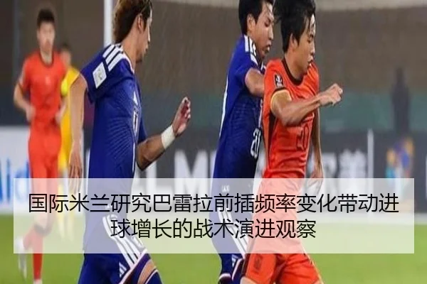 国际米兰研究巴雷拉前插频率变化带动进球增长的战术演进观察（kaiyun）